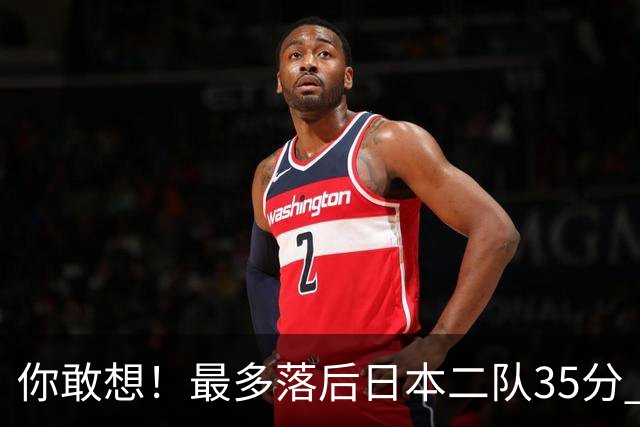 你敢想！最多落后日本二队35分 近10年男篮在干什么
